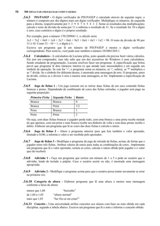 16

300 IDÉIAS PARA PROGRAMAR COMPUTADORES

.3.6.3

PIS/PASEP - O dígito verificador do PIS/PASEP é calculado através da seguinte regra: o
número é composto por dez dígitos mais um dígito verificador. Multiplique os números, da esquerda
para a direita, respectivamente por 3 2 9 8 7 6 5 4 3 2. Some os resultados das multiplicações;
calcule o resto da divisão da soma por 11 e subtraia o resultado de 11. Se o resultado for 10 o dígito
é zero, caso contrário o dígito é o próprio resultado.
Por exemplo, para o número 1701209041-1, o cálculo seria:
1x3 + 7x2 + 0x9 + 1x8 + 2x7 + 0x6 + 9x5 + 0x4 + 4x3 + 1x2 = 98. O resto da divisão de 98 por
11 é 10. Como 11 - 10 = 1, o dígito é 1.
Escreva um programa que lê um número de PIS/PASEP e mostra o dígito verificador
correspondente. Para testá-lo, você pode usar também o número 1010861269-1.

.3.6.4

Calculadora - A calculadora de Luciana pifou, justo quando ela precisa fazer vários cálculos.
Ela tem um computador, mas não sabe que um dos acessórios do Windows é uma calculadora.
Sendo estudante de programação, Luciana resolveu fazer um programa. A especificação que bolou
prevê que programa lê dois números inteiros (o que atende suas necessidades) e em seguida um
símbolo de operação. Se este for '+', o programa soma os números, se '-', subtrai, se '*' multiplica e
se '/' divide. Se o símbolo for diferente desses, é mostrada uma mensagem de erro. O programa, antes
de dividir, critica se o divisor é zero e mostra uma mensagem, se for. Implemente a especificação de
Luciana.

.3.6.5

Jogo de fichas 1 - Um jogo consiste em se retirar duas fichas de um saco contendo fichas
brancas e pretas. Dependendo da combinação de cores das fichas retiradas, o jogador será pago na
seguinte proporção:
Primeira Ficha
Branca
Branca
Preta
Preta

Segunda Ficha
Branca
Preta
Branca
Preta

Rateio
0
1/2
1
2

Ou seja, com duas fichas brancas o jogador perde tudo, com uma branca e uma preta recebe metade
do que apostou, com um preta e uma branca recebe seu dinheiro de volta e com duas pretas recebe o
dobro. Elaborar um programa que lê as cores das duas fichas e calcula o rateio.

.3.6.6

Jogo de fichas 2 - Altere o programa anterior para que leia também o valor apostado,
limitado a $100, e informe o valor a ser recebido pelo apostador.

.3.6.7

Jogo de fichas 3 - Modifique o programa do jogo de retirada de fichas, acima, de forma que o
jogador retire três fichas. Atribua valores de rateio para todas as combinações de cores . Implemente
um programa que lê o valor apostado, sorteia as cores, calcula o rateio obtido pelo jogador e o valor
que ele receberá.

.3.6.8

Adivinhe 1 - Faça um programa que sorteia um número de 1 a 5 e pede ao usuário que o
adivinhe, lendo do teclado o palpite. Caso o usuário acerte ou não, é mostrada uma mensagem
apropriada.

.3.6.9

Adivinhe 2 - Modifique o programa acima para que o usuário possa tentar novamente se errar
na primeira vez.

.3.6.10 Categoria de altura - Elaborar programa que lê uma altura e mostra uma mensagem
conforme a faixa de altura:
menos que 1,60
de 1,60 a 1,85
mais que 1,85

“baixinho”
“altura normal”
“faz frio aí em cima?”

.3.6.11 Conceito - Uma universidade atribui conceitos aos alunos com base na nota obtida em cada
disciplina, segundo a tabela abaixo. Escreva um programa que lê a nota e informa o conceito obtido.

 