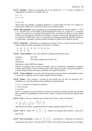REPETIÇÃO

21

.4.2.17 Tabuada - Elabore um programa que lê um número de 1 a 9 e mostra a tabuada de
multiplicação do número. Por exemplo, para o 5:
5x1 =5
5 x 2 = 10
...
5 x 10 = 50
Após mostrar uma tabuada, o programa pergunta se o usuário deseja ver outra. Se a resposta for
positiva (por exemplo, 'S'), ele faz tudo de novo, caso contrário termina.

.4.2.18 Raiz quadrada - Faça um programa que repetidamente mostra na tela duas opções: "1 - Fim"
e "2 - Calcular raiz" e lê do teclado a opção desejada pelo usuário. Se a opção for 1, o programa
termina. Se a opção for 2, o programa lê um número real e, se o número for positivo ou zero, calcula
e mostra sua raiz quadrada com duas casas decimais, se negativo, mostra uma mensagem de erro. E
se a opção for inválida (nem 1 nem 2), é mostrada uma mensagem apropriada. Quando a opção não
é a de terminar, o programa volta para mostrar novamente as opções e ler a opção do usuário.

.4.2.19 Numerador - Implemente um programa que mostre na tela os números inteiros entre dois
números lidos do teclado, organizados em 10 linhas e 10 colunas:
21
31

22
32

23
33

24 25
34...

26

27

28 29 30

.4.2.20 Conta telefônica - Uma conta telefônica é composta dos seguintes custos:
assinatura:
R$ 17,90
impulsos:
R$ 0,04 por impulso que exceder a 90
interurbanos
chamadas p/ celular: R$0,09 por impulso
Elabore um programa que lê número de telefone, valor de interurbanos, quantidade de impulsos
normais e para celular, e calcula o valor da conta. Após calcular uma conta, o programa pergunta se
o usuário deseja calcular outra conta, reiniciando se a resposta for positiva.

.4.2.21 Contas telefônicas - Faça uma versão do programa acima que mostre a quantidade de contas,
o valor total e a média do valor das contas, quando o usuário terminar.

.4.2.22 Eleição - Para computar o vencedor de uma eleição deve ser feito um programa. Há 3
candidatos, e os votos dos eleitores foram codificados da seguinte forma:
1, 2 ou 3: votos para os respectivos candidatos
0: voto em branco
4: voto nulo
Escrever o programa, que deve fornecer o número do vencedor da eleição (suponha que não pode
haver empates), as quantidades de votos brancos e nulos e o número de eleitores que compareceram
às urnas.

.4.2.23 Série 1 - Escrever programa para calcular, para N lido, o valor de S, dado por:
1
2
3
N 1 N


 ...


N N 1 N 2
2
1
Após efetuar um cálculo, o programa pede novo número, parando quando N for zero.
S

.4.2.24 Série 2 - Sendo H1

1 1
1
  ...
, elaborar um programa para calcular o valor de H,
2 3
N

para N lido.
1 1 1
    converge para 1. Demonstre isso através de
2 4 8
um programa que calcula o valor de S para N termos. Para facilitar, após apresentar um resultado,

.4.2.25 Série convergente - A série S 

 