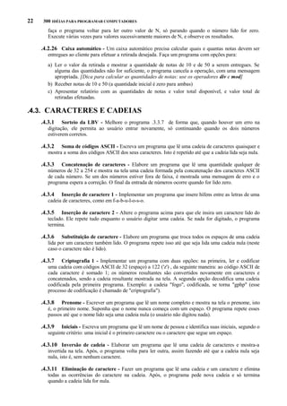 22

300 IDÉIAS PARA PROGRAMAR COMPUTADORES

faça o programa voltar para ler outro valor de N, só parando quando o número lido for zero.
Execute várias vezes para valores sucessivamente maiores de N, e observe os resultados.

.4.2.26 Caixa automático - Um caixa automático precisa calcular quais e quantas notas devem ser
entregues ao cliente para efetuar a retirada desejada. Faça um programa com opções para:
a) Ler o valor da retirada e mostrar a quantidade de notas de 10 e de 50 a serem entregues. Se
alguma das quantidades não for suficiente, o programa cancela a operação, com uma mensagem
apropriada. [Dica para calcular as quantidades de notas: use os operadores div e mod]
b) Receber notas de 10 e 50 (a quantidade inicial é zero para ambas)
c) Apresentar relatório com as quantidades de notas e valor total disponível, e valor total de
retiradas efetuadas.

.4.3. CARACTERES E CADEIAS
.4.3.1

Sorteio da LBV - Melhore o programa .3.3.7 de forma que, quando houver um erro na
digitação, ele permita ao usuário entrar novamente, só continuando quando os dois números
estiverem corretos.

.4.3.2

Soma de códigos ASCII - Escreva um programa que lê uma cadeia de caracteres quaisquer e
mostra a soma dos códigos ASCII dos seus caracteres. Isto é repetido até que a cadeia lida seja nula.

.4.3.3

Concatenação de caracteres - Elabore um programa que lê uma quantidade qualquer de
números de 32 a 254 e mostra na tela uma cadeia formada pela concatenação dos caracteres ASCII
de cada número. Se um dos números estiver fora de faixa, é mostrada uma mensagem de erro e o
programa espera a correção. O final da entrada de números ocorre quando for lido zero.

.4.3.4

Inserção de caractere 1 - Implementar um programa que insere hífens entre as letras de uma
cadeia de caracteres, como em f-a-b-u-l-o-s-o.

.4.3.5

Inserção de caractere 2 - Altere o programa acima para que ele insira um caractere lido do
teclado. Ele repete tudo enquanto o usuário digitar uma cadeia. Se nada for digitado, o programa
termina.

.4.3.6

Substituição de caractere - Elabore um programa que troca todos os espaços de uma cadeia
lida por um caractere também lido. O programa repete isso até que seja lida uma cadeia nula (neste
caso o caractere não é lido).

.4.3.7

Criptografia 1 - Implementar um programa com duas opções: na primeira, ler e codificar
uma cadeia com códigos ASCII de 32 (espaço) a 122 ('z') , da seguinte maneira: ao código ASCII de
cada caractere é somado 1; os números resultantes são convertidos novamente em caracteres e
concatenados, sendo a cadeia resultante mostrada na tela. A segunda opção decodifica uma cadeia
codificada pela primeira programa. Exemplo: a cadeia "fogo", codificada, se torna "gphp" (esse
processo de codificação é chamado de "criptografia").

.4.3.8

Prenome - Escrever um programa que lê um nome completo e mostra na tela o prenome, isto
é, o primeiro nome. Suponha que o nome nunca começa com um espaço. O programa repete esses
passos até que o nome lido seja uma cadeia nula (o usuário não digitou nada).

.4.3.9

Iniciais - Escreva um programa que lê um nome de pessoa e identifica suas iniciais, segundo o
seguinte critério: uma inicial é o primeiro caractere ou o caractere que segue um espaço.

.4.3.10 Inversão de cadeia - Elaborar um programa que lê uma cadeia de caracteres e mostra-a
invertida na tela. Após, o programa volta para ler outra, assim fazendo até que a cadeia nula seja
nula, isto é, sem nenhum caractere.

.4.3.11 Eliminação de caractere - Fazer um programa que lê uma cadeia e um caractere e elimina
todas as ocorrências do caractere na cadeia. Após, o programa pede nova cadeia e só termina
quando a cadeia lida for nula.

 