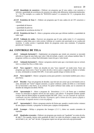 REPETIÇÃO

23

.4.3.12 Quantidade de caracteres - Elaborar um programa que lê uma cadeia e um caractere e
informa a quantidade de ocorrências do caractere na cadeia (não diferenciar minúsculas/maiúsculas:
'a' = 'A'). Por exemplo, se a cadeia for "BANANA nanica" e o caractere for "a", o programa deve
informar 5.

.4.3.13 Estatística de frase 1 - Elabore um programa que lê uma cadeia de até 255 caracteres e
informa:
- quantidade de brancos
- quantidade de palavras
- quantidade de ocorrências da letra 'A'

.4.3.14 Estatística de frase 2 - Altere o programa acima para que informe também a quantidade de
cada vogal.

.4.3.15 Validação de senha - Escrever um programa que lê uma senha (entre 4 e 8 caracteres),
compara a senha linha com o valor correto e informa se o usuário está autorizado ou se a senha está
incorreta. A senha correta é registrada dentro do programa como uma constante. O programa
permite até 3 tentativas.

.4.4. CONTROLE DE TELA
.4.4.1

Animação horizontal 1 - Implementar um programa que simula um caractere se movendo
pela tela ao longo de uma linha cujo valor é lido do teclado, a partir e até colunas também lidas. O
programa verifica se a coluna final informada é maior do que o valor inicial.

.4.4.2

Animação horizontal 2 - Alterar o programa anterior para que o movimento seja na vertical,
isto é, a coluna fica fixa e a linha varia.

.4.4.3

Nave espacial 1 - Bolar um desenho de uma "nave espacial" em modo texto. Fazer um
programa que inicia com a "nave" no centro da tela e move-a para a esquerda ou direita se tecladas
as setas, terminando se teclado ESCAPE. A nave pára quando atinge os limites da tela.

.4.4.4

Nave espacial 2 - Alterar o programa acima para permitir o movimento também para cima e
para baixo.

.4.4.5

Desenho - Faça um programa de desenho, cuja tela tem um cursor que se movimenta com as
setas, deixando um "rastro" (algum caractere; se quiser sofisticar, ponha um hífen se o movimento
for na horizontal e uma barra, se na vertical. Se quiser sofisticar mais ainda, use os caracteres de
desenho de retângulos da tabela ASCII).

.4.4.6

Apresentação 1 - Altere o programa da fotossíntese (.1.1.8 ) de forma que o estudante
avance ou retroceda as páginas através de seta acima e seta abaixo. O programa termina quando
avançar além da última página ou quando teclado ESCAPE. [Dica: use um comando de repetição,
combinado com dois comandos de decisão. O primeiro, após a leitura da tecla, ajusta a página a
ser mostrada. O segundo mostra o texto da página].

.4.4.7

Apresentação 2 - Altere o programa anterior de forma que, quando o usuário teclar o número
de uma página existente, o programa vai direto para a página correspondente.

.4.4.8

Losangos - Refaça o programa dos losangos (.2.1.3 ), desta vez usando comandos de
repetição.

.4.4.9

Quadrados crescentes - Elaborar um programa que mostra um "quadrado" no centro da tela,
de lado 2. Em seguida, mostra outro quadrado de lado 4 ao redor do primeiro e apaga este, depois
um de lado 6, etc., até "sair" da tela. O programa repete isso até que uma tecla seja pressionada.

 
