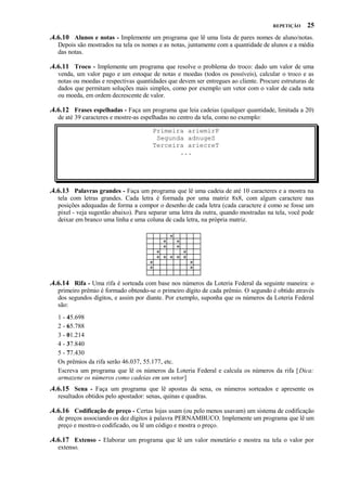 REPETIÇÃO

25

.4.6.10 Alunos e notas - Implemente um programa que lê uma lista de pares nomes de aluno/notas.
Depois são mostrados na tela os nomes e as notas, juntamente com a quantidade de alunos e a média
das notas.

.4.6.11 Troco - Implemente um programa que resolve o problema do troco: dado um valor de uma
venda, um valor pago e um estoque de notas e moedas (todos os possíveis), calcular o troco e as
notas ou moedas e respectivas quantidades que devem ser entregues ao cliente. Procure estruturas de
dados que permitam soluções mais simples, como por exemplo um vetor com o valor de cada nota
ou moeda, em ordem decrescente de valor.

.4.6.12 Frases espelhadas - Faça um programa que leia cadeias (qualquer quantidade, limitada a 20)
de até 39 caracteres e mostre-as espelhadas no centro da tela, como no exemplo:
Primeira ariemirP
Segunda adnugeS
Terceira ariecreT
...

.4.6.13 Palavras grandes - Faça um programa que lê uma cadeia de até 10 caracteres e a mostra na
tela com letras grandes. Cada letra é formada por uma matriz 8x8, com algum caractere nas
posições adequadas de forma a compor o desenho de cada letra (cada caractere é como se fosse um
pixel - veja sugestão abaixo). Para separar uma letra da outra, quando mostradas na tela, você pode
deixar em branco uma linha e uma coluna de cada letra, na própria matriz.
*
*

*
*

*

*
*

*
*
* * * * *

*
*

.4.6.14 Rifa - Uma rifa é sorteada com base nos números da Loteria Federal da seguinte maneira: o
primeiro prêmio é formado obtendo-se o primeiro dígito de cada prêmio. O segundo é obtido através
dos segundos dígitos, e assim por diante. Por exemplo, suponha que os números da Loteria Federal
são:
1 - 45.698
2 - 65.788
3 - 01.214
4 - 37.840
5 - 77.430
Os prêmios da rifa serão 46.037, 55.177, etc.
Escreva um programa que lê os números da Loteria Federal e calcula os números da rifa [ Dica:
armazene os números como cadeias em um vetor]

.4.6.15 Sena - Faça um programa que lê apostas da sena, os números sorteados e apresente os
resultados obtidos pelo apostador: senas, quinas e quadras.

.4.6.16 Codificação de preço - Certas lojas usam (ou pelo menos usavam) um sistema de codificação
de preços associando os dez dígitos à palavra PERNAMBUCO. Implemente um programa que lê um
preço e mostra-o codificado, ou lê um código e mostra o preço.

.4.6.17 Extenso - Elaborar um programa que lê um valor monetário e mostra na tela o valor por
extenso.

 