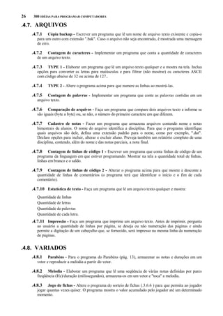 26

300 IDÉIAS PARA PROGRAMAR COMPUTADORES

.4.7. ARQUIVOS
.4.7.1

Cópia backup - Escrever um programa que lê um nome de arquivo texto existente e copia-o
para um outro com extensão ".bak". Caso o arquivo não seja encontrado, é mostrada uma mensagem
de erro.

.4.7.2

Contagem de caracteres - Implementar um programa que conta a quantidade de caracteres
de um arquivo texto.

.4.7.3

TYPE 1 - Elaborar um programa que lê um arquivo texto qualquer e o mostra na tela. Inclua
opções para converter as letras para maiúsculas e para filtrar (não mostrar) os caracteres ASCII
com código abaixo de 32 ou acima de 127..

.4.7.4

TYPE 2 - Altere o programa acima para que numere as linhas ao mostrá-las.

.4.7.5

Contagem de palavras - Implementar um programa que conte as palavras contidas em um
arquivo texto.

.4.7.6

Comparação de arquivos - Faça um programa que compare dois arquivos texto e informe se
são iguais (byte a byte) ou, se não, o número do primeiro caractere em que diferem.

.4.7.7

Cadastro de notas - Fazer um programa que armazena arquivos contendo nome e notas
bimestrais de alunos. O nome do arquivo identifica a disciplina. Para que o programa identifique
quais arquivos são dele, defina uma extensão padrão para o nome, como por exemplo, ".dat".
Declare opções para incluir, alterar e excluir aluno. Preveja também um relatório completo de uma
disciplina, contendo, além do nome e das notas parciais, a nota final.

.4.7.8

Contagem de linhas de código 1 - Escrever um programa que conta linhas de código de um
programa da linguagem em que estiver programando. Mostrar na tela a quantidade total de linhas,
linhas em branco e o saldo.

.4.7.9

Contagem de linhas de código 2 - Alterar o programa acima para que mostre e desconte a
quantidade de linhas de comentários (o programa terá que identificar o início e o fim de cada
comentário).

.4.7.10 Estatística de texto - Faça um programa que lê um arquivo texto qualquer e mostra:
Quantidade de linhas
Quantidade de letras
Quantidade de palavras
Quantidade de cada letra.

.4.7.11 Impressão - Faça um programa que imprime um arquivo texto. Antes de imprimir, pergunta
ao usuário a quantidade de linhas por página, se deseja ou não numeração das páginas e ainda
permite a digitação de um cabeçalho que, se fornecido, será impresso na mesma linha da numeração
de páginas.

.4.8. VARIADOS
.4.8.1

Parabéns - Para o programa do Parabéns (pág. 13), armazenar as notas e durações em um
vetor e reproduzir a melodia a partir do vetor.

.4.8.2

Melodia - Elaborar um programa que lê uma seqüência de várias notas definidas por pares
freqüência (Hz)/duração (milissegundos), armazena-os em um vetor e "toca" a melodia.

.4.8.3

Jogo de fichas - Altere o programa do sorteio de fichas (.3.6.6 ) para que permita ao jogador
jogar quantas vezes quiser. O programa mostra o valor acumulado pelo jogador até um determinado
momento.

 