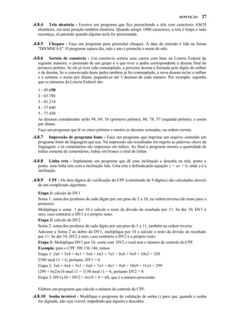 REPETIÇÃO

27

.4.8.4

Tela aleatória - Escreva um programa que fica preenchendo a tela com caracteres ASCII
aleatórios, em uma posição também aleatória. Quando atingir 1000 caracteres, a tela é limpa e tudo
recomeça, só parando quando alguma tecla for pressionada.

.4.8.5

Cheques - Faça um programa para preencher cheques. A data de emissão é lida na forma
"DD/MM/AA". O programa separa dia, mês e ano e preenche o nome do mês.

.4.8.6

Sorteio de consórcio - Um consórcio sorteia seus carros com base na Loteria Federal da
seguinte maneira: o premiado de um grupo é o que tiver a pedra correspondente à dezena final do
primeiro prêmio. Se ele já tiver sido contemplado, a próxima dezena é formada pelo dígito do milhar
e da dezena. Se o consorciado desta pedra também já foi contemplado, a nova dezena inclui o milhar
e a centena, e assim por diante, pegando-se até 3 dezenas de cada número. Por exemplo, suponha
que os números da Loteria Federal são:
1 - 45.698
2 - 65.788
3 - 01.214
4 - 37.840
5 - 77.430
As dezenas consideradas serão 98, 69, 56 (primeiro prêmio), 88, 78, 57 (segundo prêmio), e assim
por diante.
Faça um programa que lê os cinco prêmios e mostra as dezenas sorteadas, na ordem correta.

.4.8.7

Impressão de programa fonte - Faça um programa que imprime um arquivo contendo um
programa fonte da linguagem que usa. Na impressão são ressaltadas em negrito as palavras chave da
linguagem, e os comentários são impressos em itálico. Ao final o programa mostra a quantidade de
linhas somente de comentários, linhas em branco e total de linhas.

.4.8.8

Linha reta - Implemente um programa que dê uma inclinação e desenha na tela, ponto a
ponto, uma linha reta com a inclinação lida. Uma reta é definida pela equação y = ax + b, onde a é a
inclinação.

.4.8.9

CPF - Os dois dígitos de verificação do CPF (constituído de 9 dígitos) são calculados através
de um complicado algoritmo:
Etapa 1: cálculo de DV1
Soma 1: soma dos produtos de cada dígito por um peso de 2 a 10, na ordem inversa (do nono para o
primeiro).
Multiplique a soma 1 por 10 e calcule o resto da divisão do resultado por 11. Se der 10, DV1 é
zero, caso contrário o DV1 é o próprio resto.
Etapa 2: cálculo de DV2
Soma 2: soma dos produtos de cada dígito por um peso de 3 a 11, também na ordem inversa.
Adicione a Soma 2 ao dobro do DV1, multiplique por 10 e calcule o resto da divisão do resultado
por 11. Se der 10, DV2 é zero, caso contrário o DV2 é o próprio resto.
Etapa 3: Multiplique DV1 por 10, some com DV2 e você tem o número de controle do CPF.
Exemplo: para o CPF 398 136 146, temos:
Etapa 1: 2x6 + 3x4 + 4x1 + 5x6 + 6x3 + 7x1 + 8x8 + 9x9 + 10x3 = 258
2580 mod 11 = 6, portanto, DV1 = 6
Etapa 2: 3x6 + 4x4 + 5x1 + 6x6 + 7x3 + 8x1 + 9x8 + 10x9 + 11x3 = 299
(299 + 6x2)x10 mod 11 = 3150 mod 11 = 8, portanto DV2 = 8
Etapa 3: DV1x10 + DV2 = 6x10 + 8 = 68, que é o número procurado.
Elabore um programa que calcule o número de controle do CPF.

.4.8.10 Senha invisível - Modifique o programa de validação de senha () para que ,quando a senha
for digitada, não seja visível, impedindo que alguém a descubra.

 