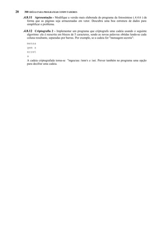 28

300 IDÉIAS PARA PROGRAMAR COMPUTADORES

.4.8.11 Apresentação - Modifique a versão mais elaborada do programa da fotossíntese (.4.4.6 ) de
forma que as páginas seja armazenadas em vetor. Descubra uma boa estrutura de dados para
simplificar o problema.

.4.8.12 Criptografia 2 - Implementar um programa que criptografa uma cadeia usando o seguinte
algoritmo: ela é reescrita em blocos de 5 caracteres, sendo as novas palavras obtidas lendo-se cada
coluna resultante, separadas por barras. Por exemplo, se a cadeia for "mensagem secreta":
mensa
gem s
ecret
a
A cadeia criptografada torna-se "mgea/eec /nmr/s e /ast. Prever também no programa uma opção
para decifrar uma cadeia.

 