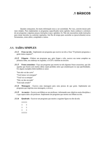 1

.1 BÁSICOS

Quando começamos, há muita informação nova a ser assimilada. Por isso, convém iniciar pelo
mais simples. Para implementar os programas especificados neste capítulo, basta conhecer a estrutura
de um programa e algumas poucas instruções (veja o apêndice A). Não são necessárias ainda instruções
para tomar decisões ou controlar repetições. Isto lhe dá tempo para assimilar as (possivelmente) novas
ferramentas, como editor, compilador e outras.

.1.1. SAÍDA SIMPLES
.1.1.1

Frase na tela - Implemente um programa que escreve na tela a frase "O primeiro programa a
gente nunca esquece!".

.1.1.2

Etiqueta - Elabore um programa que, após limpar a tela, escreve seu nome completo na
primeira linha, seu endereço na segunda, e o CEP e telefone na terceira.

.1.1.3

Frases assassinas - Faça um programa que mostre na tela algumas frases assassinas, que são
aquelas que fazem com muitas idéias sejam perdidas antes que amadureçam ou seja aprofundadas.
Eis alguns exemplos (bole também os seus):
"Isto não vai dar certo"
"Você nunca vai conseguir"
"Você vai se estrepar"
"Não vai dar em nada"
"Está tudo errado!"

.1.1.4

Mensagem - Escreva uma mensagem para uma pessoa de que goste. Implemente um
programa que imprima essa mensagem, e envie-a.

.1.1.5

Ao mestre - Escreva um bilhete ao seu professor, informando seus objetivos nesta disciplina e
o que espera dela e do professor. Implemente um programa que mostra seu bilhete na tela.

.1.1.6

Quadrado - Escrever um programa que mostre a seguinte figura no alto da tela:
XXXXX
X
X
X
X
X
X
XXXXX

 