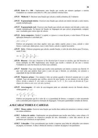 30
.4.9.10 Entre 0 e 100 - Implementar uma função que recebe um número qualquer e retorna
Verdadeiro se o número está entre 0 e 100, caso contrário retorna Falso.

.4.9.11 Média de 3 - Declarar uma função que calcula a média aritmética de 3 números
.4.9.12 Exponenciação inteira - Escrever uma função que calcula um inteiro elevado a outro inteiro,
usando multiplicação.

.4.9.13 Exponenciação real - Escrever uma função que calcula um número real elevado a outro real,
usando multiplicação. Se houver tal função na linguagem em que estiver programando, compare
seus resultados para vários tipos de valores.

.4.9.14 Juros compostos - Sendo C o capital, n o prazo e i a taxa de juros, o valor futuro FV de uma
aplicação financeira é calculado por:
FV  C 1 i 

n

Elabore um programa com duas opções: uma que, dados capital, prazo e taxa, calcule o valor
futuro, e outra que, dados prazo, taxa e valor futuro, calcule o capital necessário.

.4.9.15 Série - Elaborar programa que calcule, usando função, o valor da série abaixo para N termos,
sendo N lido:

S  1

1 1
1
1
 2  2  2 
2
3 5
7
9

.4.9.16 Bissexto - Um ano é bissexto se for divisível por 4 exceto os séculos, que são bissextos se
forem múltiplos de 400. Implementar uma função que recebe o número de um ano e retorna
Verdadeiro se o ano for bissexto ou Falso caso contrário.

.4.9.17 Fatorial - Faça uma função que recebe como parâmetro um inteiro e retorna seu fatorial. O
que você acha que poderia fazer para o caso em que o fatorial, se calculado, vai estourar a
capacidade do tipo de dado adotado?

.4.9.18 Números primos - Um número é dito ser primo quando é divisível somente por si e pela
unidade. Faça um programa que verifica, através de uma função, se um número é ou não primo.
[Dica: divida o número N por todos os números de 2 a N - 1. Se o resto da divisão de N por
algum dos números der zero, ele não é primo]

.4.9.19 Arco-tangente - O valor do arco-tangente pode ser calculado através da fórmula abaixo,
válida quando x 2  1 :
x3 x5 x7 x9



 ...
3
5
7
9
Elabore um programa que lê o valor de x e a quantidade de fatores, e compara o valor encontrado
com o calculado pela respectiva instrução da linguagem. Teste para quantidades variadas de fatores.
x

.4.10. CARACTERES E CADEIAS
.4.10.1 Menor cadeia - Escrever uma função que recebe duas cadeias de caracteres e retorna a menor
em ordem alfabética.

.4.10.2 Leitura de cadeia - Implementar um procedimento que recebe uma linha e uma coluna e lê
uma variável caractere na respectiva posição da tela, retornando o valor lido através de um
parâmetro por referência ou equivalente.

.4.10.3 Cabeçalho - Criar procedimento que recebe e imprime uma linha de cabeçalho com número
de página, no formato. A data é obtida do sistema e o número de página é um parâmetro:

 