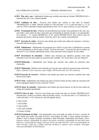 CRIAÇÃO DE INSTRUÇÕES

31

RELATÓRIO DE CLIENTES
EMISSÃO: DD/MM/AAAA
PÁG. 999
_____________________________________________________________________

.4.10.4 Dia, mês e ano - Implemente funções que recebem uma data no formato 'DD/MM/AAAA' e
retornam dia, mês e ano, respectivamente.

.4.10.5 Validação de data - Escrever uma função que verifica se uma data no formato
‘DD/MM/AAAA’ é válida. Além de verificar se o dia está entre 1 e 31 e o mês está entre 1 e 12, se
o dia for 29/02 é chamada a função especificada no item .4.9.16 para verificar se o ano é bissexto.

.4.10.6 Formatação de data - Elaborar um procedimento que recebe como parâmetros dia, mês, ano,
uma linha e uma coluna da tela e uma letra que corresponde ao formato de data a ser apresentado.
Se o formato = ‘A’, mostra DD/MM/AA; se ‘B’, mostra DD.MM.AAAA. Para testá-lo, faça um
programa que busca a data do sistema, extrai dia, mês e ano e chama o procedimento.

.4.10.7 Inversão de cadeia - Escrever uma função que recebe uma cadeia de caracteres e retorna-a
invertida (lida de trás para a frente).

.4.10.8 Palíndromos - Implementar um programa que verifica se uma frase é palíndroma (a mesma
se lida normalmente ou de trás para a frente: "roma me tem amor", "socorram me subi no onibus em
marrocos"). Use a função especificada acima e uma outra para retirar espaços de uma cadeia.

.4.10.9 Ocorrências de subcadeia - Elabore uma instrução que identifica quantas vezes uma
subcadeia ocorre em uma cadeia de caracteres (por exemplo, "na" ocorre duas vezes em "banana").

.4.10.10 Maiúsculas - Implementar uma função que converte uma cadeia de caracteres para
maiúsculas.

.4.10.11 Minúsculas - Elaborar uma instrução que converte uma cadeia de caracteres para minúsculas.
[Dica: subtraia 32 dos caracteres cujos códigos ASCII estão entre 65 e 90, inclusive].

.4.10.12 Inserção de caractere - Elaborar uma função que insere um caractere recebido entre cada
letra de uma cadeia.

.4.10.13 Trim - Implementar uma função que retira os brancos finais de uma cadeia de caracteres (em
certas linguagens disponível com o nome de "Trim")

.4.10.14 Ajuste de tamanho - Implementar uma função que insere brancos no fim de uma cadeia até
atingir um tamanho especificado.

.4.10.15 Crítica de data - Escrever uma função que recebe uma data no formato 'DD/MM/AAAA'
(dia/mês/ano), verifica se as barras estão na posição correta, se o dia está entre 1 e 31 (inclusive), se
o mês está entre 1 e 12 e retorna um valor da seguinte forma:
0: data correta
1: dia inválido
2: mês inválido
3: dia e mês inválidos
4: formato inválido

.4.10.16 Formatação de linha - Um programador está escrevendo um editor de textos, e precisa de
uma função que recebe uma linha de texto e uma largura de linha, e insere espaços de forma a
alinhar o texto à largura recebida, retornando a linha formatada. Implemente essa função. [Dica:
primeiro calcule a quantidade de espaços necessária; descubra a quantidade de intervalos entre
palavras e calcule quantos espaços terá que inserir em cada intervalo; insira essa quantidade em
cada intervalo, sendo que o último intervalo receberá os espaços extras restantes. Investigue
outras possibilidades de distribuição]

 