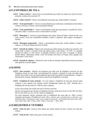 32

300 IDÉIAS PARA PROGRAMAR COMPUTADORES

.4.11. CONTROLE DE TELA
.4.11.1 Linha vertical 1 - Desenvolva um procedimento que recebe um número de coluna de tela e
preenche a coluna com caracteres ‘O’.

.4.11.2 Linha vertical 2 - Alterar o procedimento acima para que receba também o caractere.
.4.11.3 Texto posicionado 1 - Escreva um procedimento que recebe duas coordenadas da tela (linha e
coluna) e um texto, e mostra o texto na posição indicada.

.4.11.4 Texto posicionado 2 - Altere o procedimento acima para que preserve a posição do cursor,
salvando a linha e a coluna no início e restaurando-as no final.

.4.11.5 Mensagem 1 - Escrever um procedimento que recebe valores de linha e coluna da tela e um
texto, mostra o texto nas coordenadas recebidas e espera 5 segundos. Após, apaga a mensagem e
termina.

.4.11.6 Mensagem temporizada - Alterar o procedimento acima para receber também o tempo a
esperar e, se for pressionada uma tecla, terminar.

.4.11.7 Entrada de cadeias - Elabore uma instrução que efetua leituras de cadeias de caracteres. Ela
recebe linha e coluna, o "prompt" (texto que aparece antes, como 'Nome: ' ou 'CPF: '), o tamanho
máximo da cadeia e o valor inicial. A instrução controla o uso das setas à esquerda e à direita,
permite Delete e Backspace, Home e End. Ela termina com Enter ou Escape, neste segundo caso
restaurando o valor inicial.

.4.11.8 Entrada de números - Desenvolva uma versão da instrução especificada acima que permite
uma opção de só aceitar dígitos.

.4.12. SONS
.4.12.1 Som crescente - Elaborar um programa que emite sons de freqüência crescente, de uma
freqüência inicial até uma final, com percentual de variação e duração de cada som lidos pelo
teclado. Para emitir o som use um procedimento que recebe esses dados como parâmetros. Critique o
percentual de variação, impedindo valores (como 0) que atrapalhem a execução.

.4.12.2 Freqüência de notas musicais - Se você conhece a freqüência de uma nota musical, pode
conhecer a nota seguinte (um semitom acima) multiplicando aquela por
freqüência de uma das notas Lá é 440 Hz, faça o seguinte:

12

2 . Sabendo que a

Escreva uma função que recebe uma nota e retorna a próxima;
Escreva um programa que calcula as freqüências de notas acima do Lá (La#, Si, Dó, Dó#, Ré, Ré#,
Mi, Fá, Sol, Sol#, Lá, Lá #, Si, Dó. Anote as freqüências.
Em outro programa, declare constantes para as freqüências das notas (por ex., DO) e escreva
instruções que toquem o Parabéns prá você. [Dica: declare uma constante para a duração e use
múltiplos desta; as primeiras notas, com a respectiva duração, do Parabéns ficariam assim: (DO,
Dur), (DO, Dur), (RE, 4*Dur), (DO, 2*Dur). Tente Dur = 100 e 200.]

.4.13. REGISTROS E VETORES
.4.13.1 Nome do mês - Escrever uma função que recebe número do mês e retorna seu nome por
extenso.

.4.13.2 Nome do dia - Idem acima, para o dia da semana.

 