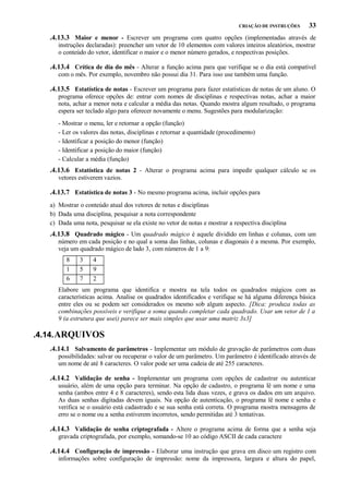 CRIAÇÃO DE INSTRUÇÕES

33

.4.13.3 Maior e menor - Escrever um programa com quatro opções (implementadas através de
instruções declaradas): preencher um vetor de 10 elementos com valores inteiros aleatórios, mostrar
o conteúdo do vetor, identificar o maior e o menor número gerados, e respectivas posições.

.4.13.4 Crítica de dia do mês - Alterar a função acima para que verifique se o dia está compatível
com o mês. Por exemplo, novembro não possui dia 31. Para isso use também uma função.

.4.13.5 Estatística de notas - Escrever um programa para fazer estatísticas de notas de um aluno. O
programa oferece opções de: entrar com nomes de disciplinas e respectivas notas, achar a maior
nota, achar a menor nota e calcular a média das notas. Quando mostra algum resultado, o programa
espera ser teclado algo para oferecer novamente o menu. Sugestões para modularização:
- Mostrar o menu, ler e retornar a opção (função)
- Ler os valores das notas, disciplinas e retornar a quantidade (procedimento)
- Identificar a posição do menor (função)
- Identificar a posição do maior (função)
- Calcular a média (função)

.4.13.6 Estatística de notas 2 - Alterar o programa acima para impedir qualquer cálculo se os
vetores estiverem vazios.

.4.13.7 Estatística de notas 3 - No mesmo programa acima, incluir opções para
a) Mostrar o conteúdo atual dos vetores de notas e disciplinas
b) Dada uma disciplina, pesquisar a nota correspondente
c) Dada uma nota, pesquisar se ela existe no vetor de notas e mostrar a respectiva disciplina

.4.13.8 Quadrado mágico - Um quadrado mágico é aquele dividido em linhas e colunas, com um
número em cada posição e no qual a soma das linhas, colunas e diagonais é a mesma. Por exemplo,
veja um quadrado mágico de lado 3, com números de 1 a 9:
8
1
6

3
5
7

4
9
2

Elabore um programa que identifica e mostra na tela todos os quadrados mágicos com as
características acima. Analise os quadrados identificados e verifique se há alguma diferença básica
entre eles ou se podem ser considerados os mesmo sob algum aspecto. [Dica: produza todas as
combinações possíveis e verifique a soma quando completar cada quadrado. Usar um vetor de 1 a
9 (a estrutura que usei) parece ser mais simples que usar uma matriz 3x3]

.4.14. ARQUIVOS
.4.14.1 Salvamento de parâmetros - Implementar um módulo de gravação de parâmetros com duas
possibilidades: salvar ou recuperar o valor de um parâmetro. Um parâmetro é identificado através de
um nome de até 8 caracteres. O valor pode ser uma cadeia de até 255 caracteres.

.4.14.2 Validação de senha - Implementar um programa com opções de cadastrar ou autenticar
usuário, além de uma opção para terminar. Na opção de cadastro, o programa lê um nome e uma
senha (ambos entre 4 e 8 caracteres), sendo esta lida duas vezes, e grava os dados em um arquivo.
As duas senhas digitadas devem iguais. Na opção de autenticação, o programa lê nome e senha e
verifica se o usuário está cadastrado e se sua senha está correta. O programa mostra mensagens de
erro se o nome ou a senha estiverem incorretos, sendo permitidas até 3 tentativas.

.4.14.3 Validação de senha criptografada - Altere o programa acima de forma que a senha seja
gravada criptografada, por exemplo, somando-se 10 ao código ASCII de cada caractere

.4.14.4 Configuração de impressão - Elaborar uma instrução que grava em disco um registro com
informações sobre configuração de impressão: nome da impressora, largura e altura do papel,

 