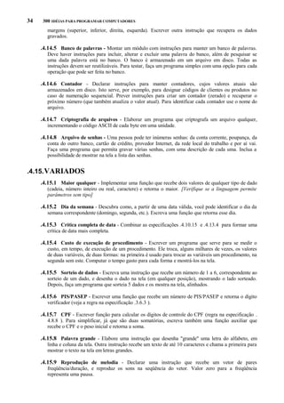 34

300 IDÉIAS PARA PROGRAMAR COMPUTADORES

margens (superior, inferior, direita, esquerda). Escrever outra instrução que recupera os dados
gravados.

.4.14.5 Banco de palavras - Montar um módulo com instruções para manter um banco de palavras.
Deve haver instruções para incluir, alterar e excluir uma palavra do banco, além de pesquisar se
uma dada palavra está no banco. O banco é armazenado em um arquivo em disco. Todas as
instruções devem ser reutilizáveis. Para testar, faça um programa simples com uma opção para cada
operação que pode ser feita no banco.

.4.14.6 Contador - Declarar instruções para manter contadores, cujos valores atuais são
armazenados em disco. Isto serve, por exemplo, para designar códigos de clientes ou produtos no
caso de numeração sequencial. Prever instruções para criar um contador (zerado) e recuperar o
próximo número (que também atualiza o valor atual). Para identificar cada contador use o nome do
arquivo.

.4.14.7 Criptografia de arquivos - Elaborar um programa que criptografa um arquivo qualquer,
incrementando o código ASCII de cada byte em uma unidade.

.4.14.8 Arquivo de senhas - Uma pessoa pode ter inúmeras senhas: da conta corrente, poupança, da
conta do outro banco, cartão de crédito, provedor Internet, da rede local do trabalho e por aí vai.
Faça uma programa que permita gravar várias senhas, com uma descrição de cada uma. Inclua a
possibilidade de mostrar na tela a lista das senhas.

.4.15. VARIADOS
.4.15.1 Maior qualquer - Implementar uma função que recebe dois valores de qualquer tipo de dado
(cadeia, número inteiro ou real, caractere) e retorna o maior. [Verifique se a linguagem permite
parâmetros sem tipo]

.4.15.2 Dia da semana - Descubra como, a partir de uma data válida, você pode identificar o dia da
semana correspondente (domingo, segunda, etc.). Escreva uma função que retorna esse dia.

.4.15.3 Crítica completa de data - Combinar as especificações .4.10.15 e .4.13.4 para formar uma
crítica de data mais completa.

.4.15.4 Custo de execução de procedimento - Escrever um programa que serve para se medir o
custo, em tempo, de execução de um procedimento. Ele troca, alguns milhares de vezes, os valores
de duas variáveis, de duas formas: na primeira é usado para trocar as variáveis um procedimento, na
segunda sem este. Computar o tempo gasto para cada forma e mostrá-los na tela.

.4.15.5 Sorteio de dados - Escreva uma instrução que recebe um número de 1 a 6, correspondente ao
sorteio de um dado, e desenha o dado na tela (em qualquer posição), mostrando o lado sorteado.
Depois, faça um programa que sorteia 5 dados e os mostra na tela, alinhados.

.4.15.6 PIS/PASEP - Escrever uma função que recebe um número de PIS/PASEP e retorna o dígito
verificador (veja a regra na especificação .3.6.3 ).

.4.15.7 CPF - Escrever função para calcular os dígitos de controle do CPF (regra na especificação .
4.8.8 ). Para simplificar, já que são duas somatórias, escreva também uma função auxiliar que
recebe o CPF e o peso inicial e retorna a soma.

.4.15.8 Palavra grande - Elabore uma instrução que desenha "grande" uma letra do alfabeto, em
linha e coluna da tela. Outra instrução recebe um texto de até 10 caracteres e chama a primeira para
mostrar o texto na tela em letras grandes.

.4.15.9 Reprodução de melodia - Declarar uma instrução que recebe um vetor de pares
freqüência/duração, e reproduz os sons na seqüência do vetor. Valor zero para a freqüência
representa uma pausa.

 