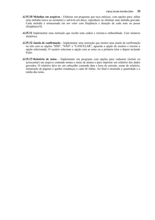 CRIAÇÃO DE INSTRUÇÕES

35

.4.15.10 Melodias em arquivos - Elaborar um programa que toca músicas, com opções para: editar
uma melodia (nova ou existente) e salvá-la em disco, reproduzir ou eliminar uma melodia gravada.
Cada melodia é armazenada em um vetor com freqüência e duração de cada nota ou pausa
(freqüência 0).

.4.15.11 Implementar uma instrução que recebe uma cadeia e retorna-a embaralhada. Usar números
aleatórios.

.4.15.12 Janela de confirmação - Implementar uma instrução que mostra uma janela de confirmação
na tela com as opções "SIM", "NÃO" e "CANCELAR", aguarda a opção do usuário e retorna a
opção selecionada. O usuário seleciona a opção com as setas ou a primeira letra e depois teclando
Enter.

.4.15.13 Relatório de notas - Implementar um programa com opções para cadastrar (incluir ou
acrescentar) um arquivo contendo nomes e notas de alunos e para imprimir um relatório dos dados
gravados. O relatório deve ter um cabeçalho contendo data e hora de emissão, nome do relatório,
numeração de páginas e quebra (mudança) a cada 66 linhas. Ao final é mostrada a quantidade e a
média das notas.

 
