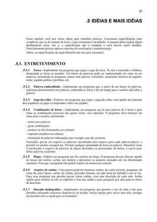 37

.5 IDÉIAS E MAIS IDÉIAS

Neste capítulo você terá várias idéias para trabalhos práticos. Constituem especificações mais
complexas que as do restante do texto, e que certamente o desafiarão. A maioria delas exigirá algum
detalhamento extra, isto é, a especificação não é completa e você deverá suprir detalhes.
Particularmente procure aplicar conceitos de reutilização e modularização.
Alerta: as especificações da seção Desafios não são para iniciantes!

.5.1. ENTRETENIMENTO
.5.1.1

Forca - Implementar um programa que jogue o jogo da forca. Na tela é mostrado o alfabeto,
destacando as letras já tentadas. Um banco de palavras pode ser implementado em vetor ou em
arquivos, permitindo ao programa sortear uma palavra. Extensões: armazenar histórico do jogador:
nome, jogadas ganhas e perdidas, etc.

.5.1.2

Palavra embaralhada - Implementar um programa que, a partir de um banco de palavras,
seleciona aleatoriamente uma palavra, embaralha as letras e dá um tempo para o usuário adivinhar a
palavra.

.5.1.3

Jogo-da-velha - Elaborar um programa que jogue o jogo-da-velha, com opções de controlar
dois jogadores ou jogar o computador contra um jogador.

.5.1.4

Combinações de letras - Implementar um programa que lê uma palavra de 4 letras e gera
todas as combinações possíveis das quatro letras, sem repetição. O programa deve fornecer um
menu para o usuário, permitindo:
- entrar nova palavra
- gerar combinações
- mostrar na tela (formatadas em colunas)
- imprimir (também em colunas)
- eliminação de palavras indesejadas (por exemplo, que não existam).
Extensões: gravar em arquivo as palavras encontradas (um arquivo para cada palavra-chave), e
permitir ao usuário recuperá-las. Permitir qualquer quantidade de letras na palavra. Descobrir como
é estruturado o arquivo de palavras de algum dicionário ou processador de textos, e usá-lo para
filtrar palavras existentes.

.5.1.5

Bingo - Elabore um programa que faz sorteios de bingo. O programa deverá oferecer opções
de iniciar um sorteio, sortear um número e apresentar os números sorteados até um determinado
momento. Note que o programa não poderá repetir um número já sorteado.

.5.1.6

Arquivo de senhas - Uma pessoa pode ter inúmeras senhas: da conta corrente, poupança, da
conta do outro banco, cartão de crédito, provedor Internet, da rede local do trabalho e por aí vai.
Faça uma programa que permita gravar várias senhas, com uma descrição de cada uma. Inclua
opções para mostrar na tela ou imprimir a lista das senhas e para pesquisar por uma palavra chave
da descrição.

.5.1.7

Desenho datilográfico - Implementar um programa que permite o uso de toda a tela para
desenhos utilizando caracteres disponíveis no teclado. Inclua opções para salvar uma tela, carregar
um desenho salvo e ajuda para os comandos.

 