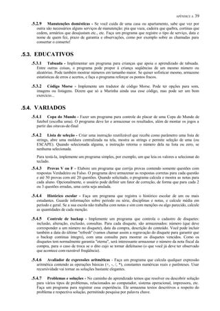 APÊNDICE A

39

.5.2.9

Manutenções domésticas - Se você cuida de uma casa ou apartamento, sabe que vez por
outra são necessários alguns serviços de manutenção: pia que vaza, cadeira que quebra, cortinas que
cedem, armários que desajustam etc., etc. Faça um programa que registre o tipo de serviço, data e
nome de quem fez, prazo de garantia e observações, como por exemplo sobre as chamadas para
consertar o conserto!

.5.3. EDUCATIVOS
.5.3.1

Tabuada - Implementar um programa para crianças que apoia o aprendizado de tabuada.
Entre outras coisas, o programa pode propor à criança seqüências de um mesmo número ou
aleatórias. Pode também mostrar números em tamanho maior. Se quiser sofisticar mesmo, armazene
estatísticas de erros e acertos, e faça o programa reforçar os pontos fracos.

.5.3.2

Código Morse - Implemente um tradutor de código Morse. Pode ter opções para som,
imagens ou listagens. Dizem que só a Marinha ainda usa esse código, mas pode ser um bom
exercício...

.5.4. VARIADOS
.5.4.1

Copa do Mundo - Fazer um programa para controle do placar de uma Copa do Mundo de
futebol (escolha uma). O programa deve ler e armazenar os resultados, além de montar os jogos a
partir das oitavas-de-final

.5.4.2

Lista de seleção - Criar uma instrução reutilizável que recebe como parâmetro uma lista de
strings, abre uma moldura centralizada na tela, mostra as strings e permite seleção de uma (ou
ESCAPE). Quando selecionada alguma, a instrução retorna o número dela na lista ou zero, se
nenhuma selecionada.
Para testá-la, implemente um programa simples, por exemplo, um que leia os valores a selecionar do
teclado.

.5.4.3

Provas V ou F - Elabore um programa que corrija provas contendo somente questões com
respostas Verdadeiro ou Falso. O programa deve armazenar as respostas corretas para cada questão
e até 50 provas com até 20 questões. Quando solicitado, o programa calcula e mostra as notas para
cada aluno. Opcionalmente, o usuário pode definir um fator de correção, de forma que para cada 2
ou 3 questões erradas, uma certa seja anulada.

.5.4.4

Histórico escolar - Faça um programa que registra o histórico escolar de um ou mais
estudantes. Guarde informações sobre período ou série, disciplinas e notas, e calcule média em
período e geral. Se a sua escola não trabalha com notas e sim com menções ou algo parecido, calcule
as quantidades de cada menção.

.5.4.5

Controle de backup - Implemente um programa que controla o cadastro de disquetes:
inclusão, alteração, exclusão, consultas. Para cada disquete, são armazenados: número (que deve
corresponder a um número no disquete), data da compra, descrição do conteúdo. Você pode incluir
também a data do último "refresh" (vamos chamar assim a regravação do disquete para garantir que
o backup continua íntegro), com uma consulta para mostrar os disquetes vencidos. Como os
disquetes tem normalmente garantia "eterna", será interessante armazenar o número da nota fiscal da
compra, para o caso de troca se o dito cujo se tornar defeituoso (o que você já deve ter observado
que acontece com razoável freqüência).

.5.4.6

Avaliador de expressões aritméticas - Faça um programa que calcula qualquer expressão
aritmética contendo as operações básicas (+, -, /, *), constantes numéricas reais e parênteses. Usar
recursividade vai tornar as soluções bastante elegantes.

.5.4.7

Problemas e soluções - No caminho do aprendizado temos que resolver ou descobrir solução
para vários tipos de problemas, relacionados ao computador, sistema operacional, impressora, etc.
Faça um programa para registrar essa experiência. Ele armazena textos descritivos a respeito do
problema e respectiva solução, permitindo pesquisa por palavra chave.

 