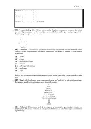BÁSICOS

********
*
*
********
*
*
********

********
*
*
*
*
*
*
*
*
*
*
********

3

*
*
*
*
*
*
********

.1.1.11 Desenho datilográfico - Há um artista que faz desenhos somente com caracteres disponíveis
em uma máquina de escrever. Bole uma figura nesse estilo (bem melhor que a abaixo, se possível) e
faça um programa que a mostre na tela.
____
/

/ o o 

^ /
_ ~ /

.1.1.12 Emoticons - Emoticons são seqüências de caracteres que mostram rostos e expressões, vistos
de lado e usados freqüentemente em correios eletrônicos e bate-papos na Internet. Existem dezenas;
veja alguns:
:-)
:-(
:-p
:-o
{:-)
:-{
:-*

sorriso
tristeza
mostrando a língua
espanto
cabelo partido ao meio
usa bigode
beijo

Elabore um programa que mostre na tela os emoticons, um em cada linha, com a descrição de cada
um.

.1.1.13 Pinheiro 1 - Implemente um programa que desenhe um "pinheiro" na tela, similar ao abaixo.
Enriqueça o desenho com outros caracteres, simulando enfeites.
X
XXX
XXXXX
XXXXXXX
XXXXXXXXX
XXXXXXXXXX
XXXXXXXXXXXX
XXXXXXXXXXXXXX
XX
XX
XXXX

.1.1.14

Pinheiro 2 -Elabore uma versão 2 do programa do item anterior que desenhe o pinheiro com
asteriscos (*). [Dica: use o recurso de localização/substituição do editor para fazer a substituição
rapidamente]

 