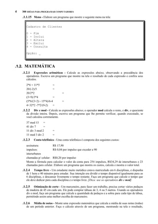 4

300 IDÉIAS PARA PROGRAMAR COMPUTADORES

.1.1.15 Menu - Elabore um programa que mostre o seguinte menu na tela:
Cadastro de Clientes
0
1
2
3
4

-

Fim
Inclui
Altera
Exclui
Consulta

Opção: _

.1.2. MATEMÁTICA
.1.2.1

Expressões aritméticas - Calcule as expressões abaixo, observando a precedência dos
operadores. Escreva um programa que mostre na tela o resultado de cada expressão e confira seus
cálculos.
2*6 + 11*5
=
20/(-2)/5
=
20/2*2
(3+9)/3*4
=
(5*6/(3+2) - 15*4)/6-4
4+32*2 -7*2/(9-2)
=

=
=

.1.2.2

Div e mod - Calcule as expressões abaixo; o operador mod calcula o resto, e div, o quociente
da divisão inteira. Depois, escreva um programa que lhe permita verificar, quando executado, se
você calculou corretamente.
37 mod 13
=
41 div 7
=
11 div 3 mod 2
11 mod 3 div 2

.1.2.3

=
=

Conta telefônica - Uma conta telefônica é composta dos seguintes custos:

assinatura:
R$ 17,90
impulsos:
R$ 0,04 por impulso que exceder a 90
interurbanos
chamadas p/ celular: R$0,20 por impulso
Monte a fórmula para calcular o valor da conta para 254 impulsos, R$34,29 de interurbanos e 23
chamadas para celular. Elabore um programa que mostra os custos, calcula e mostra o valor total.

.1.2.4

Tempo livre - Um estudante muito metódico estava matriculado em 6 disciplinas, e dispunha
de 1 hora e 40 minutos para estudar. Sua intenção era dividir o tempo disponível igualmente para as
6 disciplinas, e descansar livremente o tempo restante. Faça um programa que calcule o tempo que
ele deve dedicar para cada disciplina e o tempo livre. [Dica: use os operadores div e mod]

.1.2.5

Otimização de corte - Um marceneiro, para fazer um trabalho, precisa cortar vários pedaços
de madeira de 45 cm cada um. Ele pode comprar tábuas de 3, 4 ou 5 metros. Usando os operadores
div e mod, faça um programa que calcule a quantidade de pedaços e a sobra para cada tipo de tábua,
permitindo assim uma melhor escolha do marceneiro.

.1.2.6

Média de notas - Monte uma expressão matemática que calcula a média de suas notas (todas)
de um período anterior. Faça o cálculo através de um programa, mostrando na tela o resultado,

 