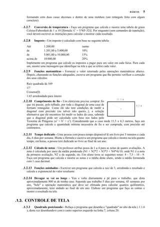 BÁSICOS

5

formatado com duas casas decimais e dentro de uma moldura (um retângulo feito com algum
caractere).

.1.2.7

Conversão de temperatura - Faça um programa que calcula e mostra uma tabela de graus
Celsius/Fahrenheit de 1 a 10 [fórmula: C = 5/9(F-32)]. Por enquanto (sem comandos de repetição),
você deverá escrever as instruções para calcular e mostrar cada resultado.

.1.2.8

Imposto - Um imposto é calculado com base na seguinte tabela:

Até
1.200,00
isento
de
1.201,00 a 5.000,00
10%
de
5.001,00 a 10.000,00
15%
acima de
10.000,00
20%.
Implemente um programa que calcule os impostos a pagar para um valor em cada faixa. Para cada
um, mostre uma mensagem que identifique na tela a que se refere cada valor.

.1.2.9

Funções matemáticas - Fornecer o valor retornado pelas operações matemáticas abaixo.
Depois, chamando as funções adequadas, escreva um programa que lhe permita verificar a correção
dos seus cálculos:
Raiz quadrada de 169
172
Cosseno(0)
1.65 arredondado para inteiro

.1.2.10 Comprimento de fio - Um eletricista precisa comprar fio

1 1 ,5 m

que irá passar, pelo telhado, por toda a diagonal de uma casa de
6 ,3 m
formato retangular. Como ele não tem condições de medir a
?
diagonal com precisão (ou talvez não queira...), a solução
alternativa que ele encontrou foi medir os lados da casa, sabendo
que a diagonal pode ser calculada com base nos lados pelo
Teorema de Pitágoras (a2 = b2 + c2). Considerando que a casa mede 11,5 x 6,3 metros, faça um
programa que calcule a quantidade mínima necessária de fio a ser comprada, com precisão até
centímetros.

.1.2.11 Tempo dedicado - Uma pessoa com pouco tempo disponível lê um livro por 5 minutos a cada
dia, 6 dias por semana. Monte a fórmula e escreva um programa que calcula e mostra na tela quanto
tempo, em horas, a pessoa terá dedicado ao livro ao final de um ano.

.1.2.12 Cálculo de notas - Um professor atribui pesos de 1 a 4 para as notas de quatro avaliações. A
nota é calculada por meio da média ponderada (N1 + N2*2 + N3*3 + N4*4)/10, onde N1 é a nota
da primeira avaliação, N2 a da segunda, etc..Um aluno tirou as seguintes notas: 8 - 7,5 - 10 - 9.
Faça um programa que calcula e mostra as notas e a média deste aluno, sendo a média formatada
com 1 casa decimal.

.1.2.13 Funções aninhadas - Escrever um programa que calcula a raiz de 3, arredonda o resultado e
calcula a exponencial do valor resultante.

.1.2.14 Devagar se vai ao longe - Vou e volto diariamente a pé para o trabalho, que dista
aproximadamente 800 m de minha casa. Supondo que trabalho 5 dias por semana, 45 semanas por
ano, "bole" a operação matemática que deve ser efetuada para calcular quantos quilômetros,
aproximadamente, terei andado ao final de um ano. Elabore um programa que faça as contas e
mostre o resultado na tela.

.1.3. CONTROLE DE TELA
.1.3.1

Quadrado posicionado - Refaça o programa que desenha o "quadrado" no alto da tela (.1.1.6
), desta vez desenhando-o com o canto superior esquerdo na linha 7, coluna 20.

 