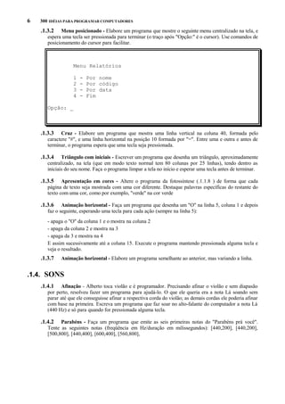 6

300 IDÉIAS PARA PROGRAMAR COMPUTADORES

.1.3.2

Menu posicionado - Elabore um programa que mostre o seguinte menu centralizado na tela, e
espera uma tecla ser pressionada para terminar (o traço após "Opção:" é o cursor). Use comandos de
posicionamento do cursor para facilitar.

Menu Relatórios
1
2
3
4

-

Por nome
Por código
Por data
Fim

Opção: _

.1.3.3

Cruz - Elabore um programa que mostra uma linha vertical na coluna 40, formada pelo
caractere "#", e uma linha horizontal na posição 10 formada por "=". Entre uma e outra e antes de
terminar, o programa espera que uma tecla seja pressionada.

.1.3.4

Triângulo com iniciais - Escrever um programa que desenha um triângulo, aproximadamente
centralizado, na tela (que em modo texto normal tem 80 colunas por 25 linhas), tendo dentro as
iniciais do seu nome. Faça o programa limpar a tela no início e esperar uma tecla antes de terminar.

.1.3.5

Apresentação em cores - Altere o programa da fotossíntese (.1.1.8 ) de forma que cada
página de texto seja mostrada com uma cor diferente. Destaque palavras específicas do restante do
texto com uma cor, como por exemplo, "verde" na cor verde

.1.3.6

Animação horizontal - Faça um programa que desenha um "O" na linha 5, coluna 1 e depois
faz o seguinte, esperando uma tecla para cada ação (sempre na linha 5):
- apaga o "O" da coluna 1 e o mostra na coluna 2
- apaga da coluna 2 e mostra na 3
- apaga da 3 e mostra na 4
E assim sucessivamente até a coluna 15. Execute o programa mantendo pressionada alguma tecla e
veja o resultado.

.1.3.7

Animação horizontal - Elabore um programa semelhante ao anterior, mas variando a linha.

.1.4. SONS
.1.4.1

Afinação - Alberto toca violão e é programador. Precisando afinar o violão e sem diapasão
por perto, resolveu fazer um programa para ajudá-lo. O que ele queria era a nota Lá soando sem
parar até que ele conseguisse afinar a respectiva corda do violão; as demais cordas ele poderia afinar
com base na primeira. Escreva um programa que faz soar no alto-falante do computador a nota Lá
(440 Hz) e só para quando for pressionada alguma tecla.

.1.4.2

Parabéns - Faça um programa que emite as seis primeiras notas do "Parabéns prá você".
Tente as seguintes notas (freqüência em Hz/duração em milissegundos): [440,200], [440,200],
[500,800], [440,400], [600,400], [560,800],

 