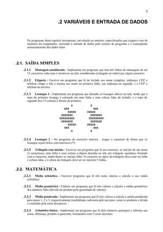 7

.2 VARIÁVEIS E ENTRADA DE DADOS

Os programas deste capítulo incorporam, em relação ao anterior, especificações que exigem o uso da
memória do computador, incluindo a entrada de dados pelo usuário do programa e o conseqüente
armazenamento dos dados lidos.

.2.1. SAÍDA SIMPLES
.2.1.1

Mensagem emoldurada - Implemente um programa que leia três linhas de mensagens de até
15 caracteres cada uma e mostra-as na tela, emolduradas (retângulo ao redor) por algum caractere.

.2.1.2

Etiqueta - Escreva um programa que lê do teclado seu nome completo, endereço, CEP e
telefone, limpa a tela e mostra seu nome na primeira linha, seu endereço na segunda, e o CEP e
telefone na terceira.

.2.1.3

Losangos 1 - Implemente um programa que desenhe os losangos abaixo na tela, sendo que o
topo do primeiro losango é colocado em uma linha e uma coluna lidas do teclado, e o topo do
segundo fica 15 colunas à direita do primeiro.
X
XXX
XXXXX
XXXXXXX
XXXXXXXXX
XXXXXXX
XXXXX
XXX
X

.2.1.4

X
XXX
XXXXX
XXXXXXX
XXXXXXXXX
XXXXXXX
XXXXX
XXX
X

Losangos 2 - No programa do exercício anterior,
losangos sejam feitos com asteriscos (*).

troque o caractere de forma que os

.2.1.5

Triângulo com iniciais - Escrever um programa que lê um caractere, as iniciais de um nome
(3 caracteres), uma linha e uma coluna e depois desenha na tela um triângulo equilátero formado
com o caractere, tendo dentro as iniciais lidas. O caractere no ápice do triângulo deve estar na linha
e coluna lidas, e a altura do triângulo deve ser no máximo 5 linhas.

.2.2. MATEMÁTICA
.2.2.1

Média aritmética - Escrever programa que lê três notas inteiras e calcula a sua média
aritmética.

.2.2.2

Média geométrica - Elabore um programa que lê três valores e calcula a média geométrica
dos números lidos (divisão do produto pela quantidade de valores).

.2.2.3

Média ponderada - Implemente um programa que lê três valores e calcule a média ponderada
para pesos 1, 2 e 3, respectivamente (multiplique cada nota pelo seu peso, some os produtos e divida
o resultado pela soma dos pesos).

.2.2.4

Aritmética básica - Implemente um programa que lê dois números quaisquer e informa sua
soma, diferença, produto e quociente, formatados com 2 casas decimais.

 