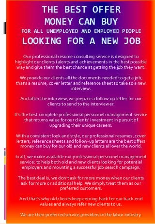 THE BEST OFFER
MONEY CAN BUY
FOR ALL UNEMPLOYED AND EMPLOYED PEOPLE
LOOKING FOR A NEW JOB
Our professional resume consulting service is designed to
highlight our clients talents and achievements in the best possible
way and give them the best chance at getting the job they want.
We provide our clients all the documents needed to get a job,
that’s a resume, cover letter and reference sheet to take to a new
interview.
And after the interview, we prepare a follow-up letter for our
clients to send to the interviewer.
It’s the best complete professional personnel management service
that returns value for our clients’ investment in pursuit of
upgrading their unique careers.
With a consistent look and style, our professional resumes, cover
letters, reference sheets and follow-up letters are the best offers
money can buy for our old and new clients all over the world.
In all, we make available our professional personnel management
service: to help both old and new clients looking for potential
employers and mounting a successful job search campaign.
The best deal is, we don’t ask for more money when our clients
ask for more or additional help.We simply treat them as our
preferred customers.
And that’s why old clients keep coming back for our back-end
values and always refer new clients to us.
We are their preferred service providers in the labor industry.
 