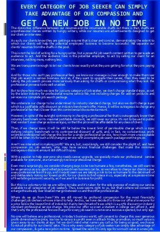 EVERY CATEGORY OF JOB SEEKER CAN SIMPLY
TAKE ADVANTAGE OF OUR COMPASSION AND
GET A NEW JOB IN NO TIMEThe distinctive difference between our resumes and the innumerable chaffs out there is that, chaffs are
unprofessional diaries written by hungry writers, while our resumes are advertisements designed to get
our client an interview.
As such, our clients know they are getting a resume that is clear and concise, demonstrating the extent to
which our clients will help the potential employers’ business to become successful. We separate our
clients’ resumes from the chaffs in the pool.
This is not the kind of writing for a hungry writer, but a powerful job search content written to persuade an
audience to act. And the audience here is the potential employer, to act by calling our client for an
interview, nothing more, nothing less.
We are transparent enough to let our clients know exactly what they are getting for what they are paying
us.
And for those who can’t pay professional fees, we know our message is clear enough to make them see
that job search is serious business. And so, if they want to upgrade their career, then they need to be
taking the job search process more seriously than asking for chaffs or compromising what they lack the
professional prowess to do well unaided.
But to show how much we care for just any category of job seeker, we don’t charge standard $500, as set
by the labor industry for professional resume service fee, not including charges for add-on products and
services in a complete job search package.
We underrate our charge to be undermined by industry standard charge, but also we don’t charge $400
which is a justifiable 25% discount on industry benchmark offer. Hence, it will be outrageous to charge any
professional fee that is lower than this controversial discounted amount.
However, in spite of the outright controversy in charging a professional fee that is outrageously lower than
industry benchmark or its maximal justifiable discount, we still lower our price. It’s not to be said in public
that we don’t even charge as low as $300, so that the price will be affordable for any class of client.
Then, if we charge $200, it will be still far below the lowest limit of permissible charge which is $300
defying industry benchmark or its controversial discount of 40%, and, in fact, no conscientious profit
oriented professional will charge this low for a single professional service, how much more unacceptable
will it be when it’s for such a life changing service with a complete job search package worth $970.00.
Aren’t we interested in making profit? We are, but, surprisingly, we still consider the plight of, and have
compassion on, job seekers, who may have serious financial challenges that make the minimum
outrageous discount amount still difficult to pay.
With a passion to help everyone who needs career upgrade, we specially made our professional service
available for everyone, at an amazingly too low professional charge.
Even more surprisingly, we consider charging $150 to be too humane a fee, nonetheless, we still want to
be as generous as any good willed purpose driven business can be, so we refuse to charge our clients a give
away professional fee of $150, and it would seem we are taking a risk to be so humane to the detriment of
and deliberately risking our lowest profit, for our clients to find solace in us, especially at a repressive time
of free falling economic security, as if we aren’t in business for profit.
But this is a voluntary risk we are willing to take and it’s taken for the sole purpose of making our service
available to all categories of job seekers. Thus, $100 seems right to us, but that’s where we consent to
enlarge the already over bloated margin between us and the other professionals.
Where do we go from here? We are still moved by profound compassion for the most financially
challenged job seekers who we intend to help. And so, we have decided to throw our offer at everyone for
a price below the lowest limit of industrial charity benchmark of $100 which is a 407% discount on industry
standard professional service charge. We price our offer so even a student in college can afford it, and
that’s why the professional fee we charge for every job search is not even a $100 as expected, but only $90.
No one will believe any professional, in today’s business world, will consent to charge this over generous
profit-diminished low price, too low to raise a $1 profit even in a Black Friday promotion; so much value is
given away to our clients at $90. Yet we don’t mind what names you call us for being so good, we choose
to risk all profits for our clients’ sake. This is why every category of job seeker can simply take advantage of
our compassion , & get a new job in no time. Spread the word. It’s only $90 for so much value in a new job.
 