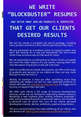 WE WRITE
“BLOCKBUSTER” RESUMES
AND OFFER MANY ADD-ON PRODUCTS & SERVICES
THAT GET OUR CLIENTS
DESIRED RESULTS
We sell our clients a complete job search package, including
every product and service they need to get the job they want.
We are positioned as a problem solver to support people who
don’t like looking for a new job themselves but who would
rather have someone else do the work for them.
We are positioned as a professional to whom clients can gladly
turn over the other aspects of a job search, leaving them with
only the aspect of going for a new job interview.
With our professional outlook and upscale, we offer a full range
of products and services to our clients so they can buy more
than just a resume from us.
Worthy of mention is how we offer something more than
satisfying job seekers: we sell our own patented products to
clients who plan on investing in a big business; for bigger extra
income, to support their new jobs.
We offer such clients a full range of business development
services, which are not limited to conducting market research,
designing a new business plan, writing business proposals /
bids, and providing financial / investment advice, but including
a personal care to touch the core of our clients personal
development needs, desires, ambitions, goals and aspirations.
We are concerned about the total wellbeing of our clients who
are desirous of making extra and more sustainable income.
 