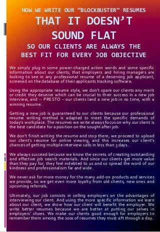 HOW WE WRITE OUR “BLOCKBUSTER” RESUMES
THAT IT DOESN’T
SOUND FLAT
SO OUR CLIENTS ARE ALWAYS THE
BEST FIT FOR EVERY JOB OBJECTIVE
We simply plug in some power-charged action words and some specific
information about our clients; that employers and hiring managers are
looking to see in any professional resume of a deserving job applicant,
screened on the database of their applicants tracking software.
Using the appropriate resume style, we don’t spare our clients any merit
or credit they deserve which can be crucial to their success in a new job
interview, and -- PRESTO – our clients land a new job in no time, with a
winning resume.
Getting a new job is guaranteed to our clients because our professional
resume writing method is adapted to meet the specific demands of
today’s workplace. The resumes we write always focus on why our client is
the best candidate for a position on the sought after job.
We don’t finish writing the resume and stop there, we proceed to upload
our client’s resume for online viewing, and this increases our client’s
chances of getting multiple interview calls in less than 3 days.
We always succeed because we know the secrets of creating outstanding
and effective job search materials. And since our clients get more value
than they pay for, they feel indebted to us and so spread the word of our
kindness and professionalism far and wide.
We never ask for more money for the many add-on products and services
we provide, so we get even more loyalty from old clients, new ones and
upcoming referrals.
Ultimately, our job consists in selling employers on the advantages of
interviewing our client. And using the more specific information we learn
about our client, we show how our client will benefit the employer. We
write better resumes because we are better at putting our selves in
employers’ shoes. We make our clients good enough for employers to
remember them among the 100s of resumes they must sift through a day.
 