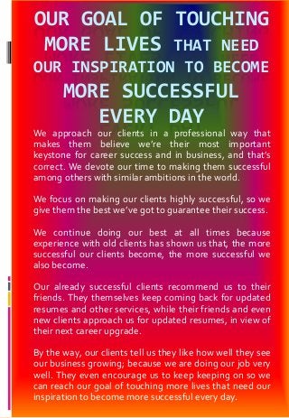 OUR GOAL OF TOUCHING
MORE LIVES THAT NEED
OUR INSPIRATION TO BECOME
MORE SUCCESSFUL
EVERY DAY
We approach our clients in a professional way that
makes them believe we’re their most important
keystone for career success and in business, and that’s
correct. We devote our time to making them successful
among others with similar ambitions in the world.
We focus on making our clients highly successful, so we
give them the best we’ve got to guarantee their success.
We continue doing our best at all times because
experience with old clients has shown us that, the more
successful our clients become, the more successful we
also become.
Our already successful clients recommend us to their
friends. They themselves keep coming back for updated
resumes and other services, while their friends and even
new clients approach us for updated resumes, in view of
their next career upgrade.
By the way, our clients tell us they like how well they see
our business growing; because we are doing our job very
well. They even encourage us to keep keeping on so we
can reach our goal of touching more lives that need our
inspiration to become more successful every day.
 