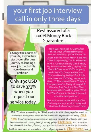 your first job interview
call in only three days
Rest assured of a
100% Money Back
Guarantee.
Change the course of
your life, as you Kick
start your effortless
journey to landing a
new job that fulfills
your dream and
ambition.
Only $90 USD
to save 373%
when you
request our
service today.
P.S:What are you waiting for?This low price for a life changing offer won’t be
available in a long time. Email BYEACE RESEARCH your request today. Click
here, if you’ve made up your mind on getting a new job effortlessly, with your
first interview call coming through in only 3 days. Click here, and remember,
there is no risk involved, if after 3 days you haven’t landed your first job interview,
feel free to request an immediate refund of your $90.00. So Click here now.
HowWillYou Feel If, Only After
Three Days Of Requesting Our
Service,You Pick UpThe Phone To
Listen ForThe First Fifteen Seconds
,Then, Surprisingly,You Are Greeted
With a Congratulatory Good news,
By An Unfamiliar caller, saying “I’m
The HR Director of XYZ company,
And IWishTo CongratulateYou…
You are Hereby Invited For A Job
Interview on XYZ day, venue and
time…”?The Nicest Part is:This is a
CompanyYou’ve Always Longed To
Work In, But Couldn’t FindThat
Someone Who Could HelpYouWork
OutThe Chance to be hired for such
an esteemed position.
But, not to worry,We Will HelpYou!
Only request our service today and
rest assured of a new job in no time.
 