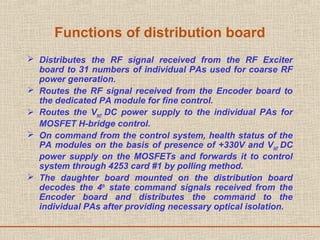 Functions of distribution board
 Distributes the RF signal received from the RF Exciter
board to 31 numbers of individual PAs used for coarse RF
power generation.
 Routes the RF signal received from the Encoder board to
the dedicated PA module for fine control.
 Routes the VINT
DC power supply to the individual PAs for
MOSFET H-bridge control.
 On command from the control system, health status of the
PA modules on the basis of presence of +330V and VINT
DC
power supply on the MOSFETs and forwards it to control
system through 4253 card #1 by polling method.
 The daughter board mounted on the distribution board
decodes the 4th
state command signals received from the
Encoder board and distributes the command to the
individual PAs after providing necessary optical isolation.
 