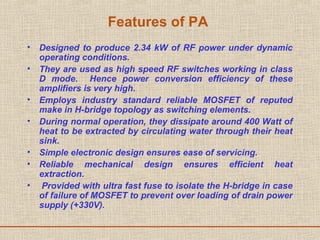 Features of PA
• Designed to produce 2.34 kW of RF power under dynamic
operating conditions.
• They are used as high speed RF switches working in class
D mode. Hence power conversion efficiency of these
amplifiers is very high.
• Employs industry standard reliable MOSFET of reputed
make in H-bridge topology as switching elements.
• During normal operation, they dissipate around 400 Watt of
heat to be extracted by circulating water through their heat
sink.
• Simple electronic design ensures ease of servicing.
• Reliable mechanical design ensures efficient heat
extraction.
• Provided with ultra fast fuse to isolate the H-bridge in case
of failure of MOSFET to prevent over loading of drain power
supply (+330V).
 