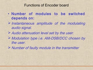 Functions of Encoder board
• Number of modules to be switched
depends on:
 Instantaneous amplitude of the modulating
audio signal.
 Audio attenuation level set by the user.
 Modulation type i.e. AM-DSB/DCC chosen by
the user.
 Number of faulty module in the transmitter
 