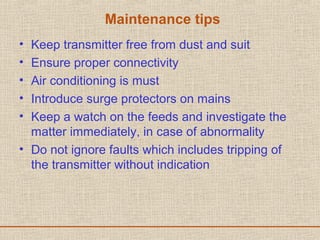 Maintenance tips
• Keep transmitter free from dust and suit
• Ensure proper connectivity
• Air conditioning is must
• Introduce surge protectors on mains
• Keep a watch on the feeds and investigate the
matter immediately, in case of abnormality
• Do not ignore faults which includes tripping of
the transmitter without indication
 
