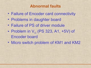 Abnormal faults
• Failure of Encoder card connectivity
• Problems in daughter board
• Failure of PS of driver module
• Problem in VCC (PS 323, A1, +5V) of
Encoder board
• Micro switch problem of KM1 and KM2
 