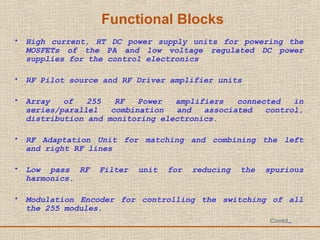 Functional Blocks
• High current, HT DC power supply units for powering the
MOSFETs of the PA and low voltage regulated DC power
supplies for the control electronics
• RF Pilot source and RF Driver amplifier units
• Array of 255 RF Power amplifiers connected in
series/parallel combination and associated control,
distribution and monitoring electronics.
• RF Adaptation Unit for matching and combining the left
and right RF lines
• Low pass RF Filter unit for reducing the spurious
harmonics.
• Modulation Encoder for controlling the switching of all
the 255 modules.
Contd.,
 