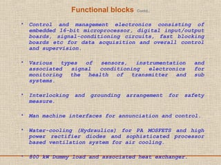 Functional blocks Contd.,
• Control and management electronics consisting of
embedded 16-bit microprocessor, digital input/output
boards, signal-conditioning circuits, fast blocking
boards etc for data acquisition and overall control
and supervision.
• Various types of sensors, instrumentation and
associated signal conditioning electronics for
monitoring the health of transmitter and sub
systems.
• Interlocking and grounding arrangement for safety
measure.
• Man machine interfaces for annunciation and control.
• Water-cooling (Hydraulics) for PA MOSFETS and high
power rectifier diodes and sophisticated processor
based ventilation system for air cooling.
• 800 kW Dummy load and associated heat exchanger.
 