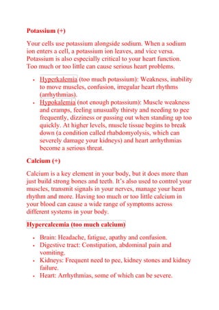 Potassium (+)
Your cells use potassium alongside sodium. When a sodium
ion enters a cell, a potassium ion leaves, and vice versa.
Potassium is also especially critical to your heart function.
Too much or too little can cause serious heart problems.
 Hyperkalemia (too much potassium): Weakness, inability
to move muscles, confusion, irregular heart rhythms
(arrhythmias).
 Hypokalemia (not enough potassium): Muscle weakness
and cramps, feeling unusually thirsty and needing to pee
frequently, dizziness or passing out when standing up too
quickly. At higher levels, muscle tissue begins to break
down (a condition called rhabdomyolysis, which can
severely damage your kidneys) and heart arrhythmias
become a serious threat.
Calcium (+)
Calcium is a key element in your body, but it does more than
just build strong bones and teeth. It’s also used to control your
muscles, transmit signals in your nerves, manage your heart
rhythm and more. Having too much or too little calcium in
your blood can cause a wide range of symptoms across
different systems in your body.
Hypercalcemia (too much calcium)
 Brain: Headache, fatigue, apathy and confusion.
 Digestive tract: Constipation, abdominal pain and
vomiting.
 Kidneys: Frequent need to pee, kidney stones and kidney
failure.
 Heart: Arrhythmias, some of which can be severe.
 