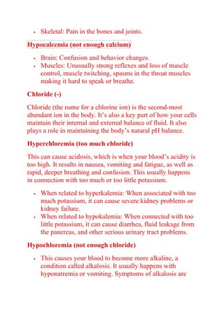  Skeletal: Pain in the bones and joints.
Hypocalcemia (not enough calcium)
 Brain: Confusion and behavior changes.
 Muscles: Unusually strong reflexes and loss of muscle
control, muscle twitching, spasms in the throat muscles
making it hard to speak or breathe.
Chloride (-)
Chloride (the name for a chlorine ion) is the second-most
abundant ion in the body. It’s also a key part of how your cells
maintain their internal and external balance of fluid. It also
plays a role in maintaining the body’s natural pH balance.
Hyperchloremia (too much chloride)
This can cause acidosis, which is when your blood’s acidity is
too high. It results in nausea, vomiting and fatigue, as well as
rapid, deeper breathing and confusion. This usually happens
in connection with too much or too little potassium.
 When related to hyperkalemia: When associated with too
much potassium, it can cause severe kidney problems or
kidney failure.
 When related to hypokalemia: When connected with too
little potassium, it can cause diarrhea, fluid leakage from
the pancreas, and other serious urinary tract problems.
Hypochloremia (not enough chloride)
 This causes your blood to become more alkaline, a
condition called alkalosis. It usually happens with
hyponatremia or vomiting. Symptoms of alkalosis are
 