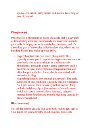 apathy, confusion, arrhythmias and muscle twitching or
loss of control.
Phosphate (-)
Phosphate is a phosphorous-based molecule that’s a key part
of transporting chemical compounds and molecules outside
your cells. It helps your cells metabolize nutrients, and it’s
also a key part of molecules called nucleotides, which are the
building blocks that make up your DNA.
 Hyperphosphatemia (too much phosphate): This
typically causes you to experience hypocalcemia because
your body tries to use calcium as a substitute for
phosphorus. It usually doesn’t cause symptoms until it
becomes severe, and symptoms of hypocalcemia also
often happen with this. It can also be associated with
excessive itching.
 Hypophosphatemia (not enough phosphate): The early
symptom of this condition is usually muscle weakness.
As it gets worse, more severe symptoms occur. They
include rhabdomyolysis (breakdown of muscle tissue,
which can cause severe kidney damage), seizures,
reduced heart function and trouble breathing (caused by
muscle weakness).
Bicarbonate (-)
Not all the carbon dioxide that your body makes gets sent to
your lungs for you to breathe it out. Instead, some gets
 