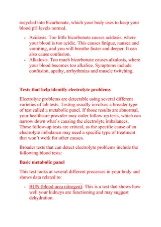 recycled into bicarbonate, which your body uses to keep your
blood pH levels normal.
 Acidosis. Too little bicarbonate causes acidosis, where
your blood is too acidic. This causes fatigue, nausea and
vomiting, and you will breathe faster and deeper. It can
also cause confusion.
 Alkalosis. Too much bicarbonate causes alkalosis, where
your blood becomes too alkaline. Symptoms include
confusion, apathy, arrhythmias and muscle twitching.
Tests that help identify electrolyte problems
Electrolyte problems are detectable using several different
varieties of lab tests. Testing usually involves a broader type
of test called a metabolic panel. If those results are abnormal,
your healthcare provider may order follow-up tests, which can
narrow down what’s causing the electrolyte imbalances.
These follow-up tests are critical, as the specific cause of an
electrolyte imbalance may need a specific type of treatment
that won’t work for other causes.
Broader tests that can detect electrolyte problems include the
following blood tests:
Basic metabolic panel
This test looks at several different processes in your body and
shows data related to:
 BUN (blood urea nitrogen). This is a test that shows how
well your kidneys are functioning and may suggest
dehydration.
 
