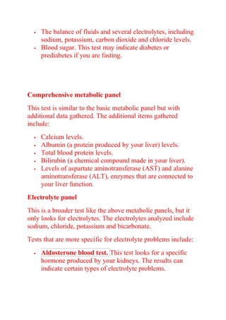  The balance of fluids and several electrolytes, including
sodium, potassium, carbon dioxide and chloride levels.
 Blood sugar. This test may indicate diabetes or
prediabetes if you are fasting.
Comprehensive metabolic panel
This test is similar to the basic metabolic panel but with
additional data gathered. The additional items gathered
include:
 Calcium levels.
 Albumin (a protein produced by your liver) levels.
 Total blood protein levels.
 Bilirubin (a chemical compound made in your liver).
 Levels of aspartate aminotransferase (AST) and alanine
aminotransferase (ALT), enzymes that are connected to
your liver function.
Electrolyte panel
This is a broader test like the above metabolic panels, but it
only looks for electrolytes. The electrolytes analyzed include
sodium, chloride, potassium and bicarbonate.
Tests that are more specific for electrolyte problems include:
 Aldosterone blood test. This test looks for a specific
hormone produced by your kidneys. The results can
indicate certain types of electrolyte problems.
 