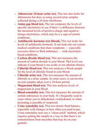  Aldosterone 24-hour urine test. This test also looks for
aldosterone but does so using several urine samples
collected during a 24-hour timeframe.
 Anion gap blood test. The test compares the levels of
specific electrolytes to see if there’s a difference between
the measured levels of positive-charge and negative-
charge electrolytes, which may be is a sign of certain
conditions.
 Antidiuretic hormone test (blood). This test looks for
levels of antidiuretic hormone. It can help rule out certain
medical conditions that share symptoms — especially
excessive thirst or fluid imbalance — with electrolyte-
based conditions.
 Carbon dioxide blood test. This test measures the
amount of carbon dioxide in your blood. That level can
indicate if your blood is too acidic or too alkaline (basic).
 Chloride blood test. This test analyzes a blood sample
for the level of chloride found in your blood.
 Chloride urine test. This test measures the amount of
chloride in a urine sample. In some cases, it can involve
several samples taken over a 24-hour period.
 Magnesium blood test. This test analyzes levels of
magnesium in your blood.
 Blood osmolality test. This test measures the amount of
certain substances in your body. It’s frequently used in
cases where you’re dehydrated, overhydrated, or when
poisoning is possible or suspected.
 Urine osmolality test. This test checks fluid balance,
especially with changes in how often you need to pee.
Urine osmolality tests use a “clean-catch” method, which
requires getting the sample in a way so that there’s no
contamination from microbes that may be on your
genitals.
 