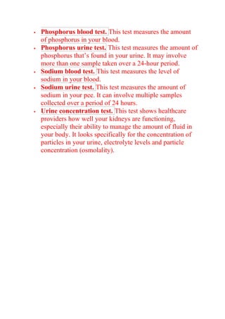  Phosphorus blood test. This test measures the amount
of phosphorus in your blood.
 Phosphorus urine test. This test measures the amount of
phosphorus that’s found in your urine. It may involve
more than one sample taken over a 24-hour period.
 Sodium blood test. This test measures the level of
sodium in your blood.
 Sodium urine test. This test measures the amount of
sodium in your pee. It can involve multiple samples
collected over a period of 24 hours.
 Urine concentration test. This test shows healthcare
providers how well your kidneys are functioning,
especially their ability to manage the amount of fluid in
your body. It looks specifically for the concentration of
particles in your urine, electrolyte levels and particle
concentration (osmolality).
 