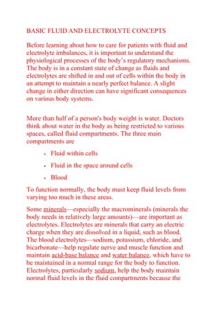 BASIC FLUID AND ELECTROLYTE CONCEPTS
Before learning about how to care for patients with fluid and
electrolyte imbalances, it is important to understand the
physiological processes of the body’s regulatory mechanisms.
The body is in a constant state of change as fluids and
electrolytes are shifted in and out of cells within the body in
an attempt to maintain a nearly perfect balance. A slight
change in either direction can have significant consequences
on various body systems.
More than half of a person's body weight is water. Doctors
think about water in the body as being restricted to various
spaces, called fluid compartments. The three main
compartments are
 Fluid within cells
 Fluid in the space around cells
 Blood
To function normally, the body must keep fluid levels from
varying too much in these areas.
Some minerals—especially the macrominerals (minerals the
body needs in relatively large amounts)—are important as
electrolytes. Electrolytes are minerals that carry an electric
charge when they are dissolved in a liquid, such as blood.
The blood electrolytes—sodium, potassium, chloride, and
bicarbonate—help regulate nerve and muscle function and
maintain acid-base balance and water balance, which have to
be maintained in a normal range for the body to function.
Electrolytes, particularly sodium, help the body maintain
normal fluid levels in the fluid compartments because the
 