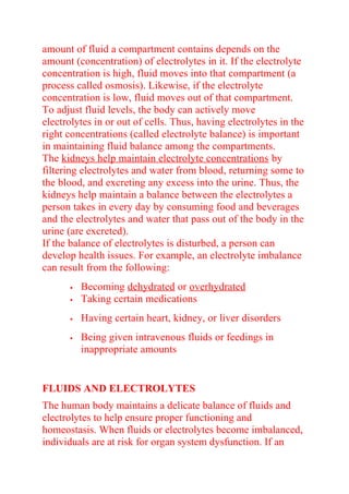 amount of fluid a compartment contains depends on the
amount (concentration) of electrolytes in it. If the electrolyte
concentration is high, fluid moves into that compartment (a
process called osmosis). Likewise, if the electrolyte
concentration is low, fluid moves out of that compartment.
To adjust fluid levels, the body can actively move
electrolytes in or out of cells. Thus, having electrolytes in the
right concentrations (called electrolyte balance) is important
in maintaining fluid balance among the compartments.
The kidneys help maintain electrolyte concentrations by
filtering electrolytes and water from blood, returning some to
the blood, and excreting any excess into the urine. Thus, the
kidneys help maintain a balance between the electrolytes a
person takes in every day by consuming food and beverages
and the electrolytes and water that pass out of the body in the
urine (are excreted).
If the balance of electrolytes is disturbed, a person can
develop health issues. For example, an electrolyte imbalance
can result from the following:
 Becoming dehydrated or overhydrated
 Taking certain medications
 Having certain heart, kidney, or liver disorders
 Being given intravenous fluids or feedings in
inappropriate amounts
FLUIDS AND ELECTROLYTES
The human body maintains a delicate balance of fluids and
electrolytes to help ensure proper functioning and
homeostasis. When fluids or electrolytes become imbalanced,
individuals are at risk for organ system dysfunction. If an
 
