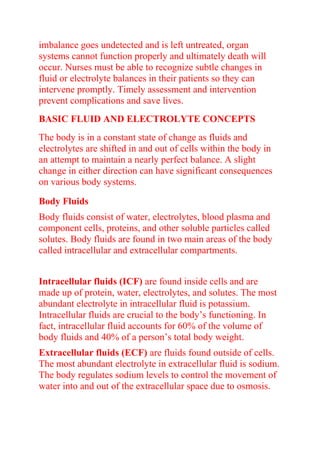 imbalance goes undetected and is left untreated, organ
systems cannot function properly and ultimately death will
occur. Nurses must be able to recognize subtle changes in
fluid or electrolyte balances in their patients so they can
intervene promptly. Timely assessment and intervention
prevent complications and save lives.
BASIC FLUID AND ELECTROLYTE CONCEPTS
The body is in a constant state of change as fluids and
electrolytes are shifted in and out of cells within the body in
an attempt to maintain a nearly perfect balance. A slight
change in either direction can have significant consequences
on various body systems.
Body Fluids
Body fluids consist of water, electrolytes, blood plasma and
component cells, proteins, and other soluble particles called
solutes. Body fluids are found in two main areas of the body
called intracellular and extracellular compartments.
Intracellular fluids (ICF) are found inside cells and are
made up of protein, water, electrolytes, and solutes. The most
abundant electrolyte in intracellular fluid is potassium.
Intracellular fluids are crucial to the body’s functioning. In
fact, intracellular fluid accounts for 60% of the volume of
body fluids and 40% of a person’s total body weight.
Extracellular fluids (ECF) are fluids found outside of cells.
The most abundant electrolyte in extracellular fluid is sodium.
The body regulates sodium levels to control the movement of
water into and out of the extracellular space due to osmosis.
 