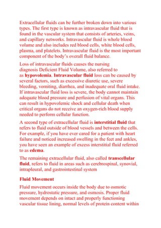 Extracellular fluids can be further broken down into various
types. The first type is known as intravascular fluid that is
found in the vascular system that consists of arteries, veins,
and capillary networks. Intravascular fluid is whole blood
volume and also includes red blood cells, white blood cells,
plasma, and platelets. Intravascular fluid is the most important
component of the body’s overall fluid balance.
Loss of intravascular fluids causes the nursing
diagnosis Deficient Fluid Volume, also referred to
as hypovolemia. Intravascular fluid loss can be caused by
several factors, such as excessive diuretic use, severe
bleeding, vomiting, diarrhea, and inadequate oral fluid intake.
If intravascular fluid loss is severe, the body cannot maintain
adequate blood pressure and perfusion of vital organs. This
can result in hypovolemic shock and cellular death when
critical organs do not receive an oxygen-rich blood supply
needed to perform cellular function.
A second type of extracellular fluid is interstitial fluid that
refers to fluid outside of blood vessels and between the cells.
For example, if you have ever cared for a patient with heart
failure and noticed increased swelling in the feet and ankles,
you have seen an example of excess interstitial fluid referred
to as edema.
The remaining extracellular fluid, also called transcellular
fluid, refers to fluid in areas such as cerebrospinal, synovial,
intrapleural, and gastrointestinal system
Fluid Movement
Fluid movement occurs inside the body due to osmotic
pressure, hydrostatic pressure, and osmosis. Proper fluid
movement depends on intact and properly functioning
vascular tissue lining, normal levels of protein content within
 