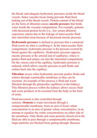 the blood, and adequate hydrostatic pressures inside the blood
vessels. Intact vascular tissue lining prevents fluid from
leaking out of the blood vessels. Protein content of the blood
(in the form of albumin) causes oncotic pressure that holds
water inside the vascular compartment. For example, patients
with decreased protein levels (i.e., low serum albumin)
experience edema due to the leakage of intravascular fluid
into interstitial areas because of decreased oncotic pressure.
Hydrostatic pressure is defined as pressure that a contained
fluid exerts on what is confining it. In the intravascular fluid
compartment, hydrostatic pressure is the pressure exerted by
blood against the capillaries. Hydrostatic pressure opposes
oncotic pressure at the arterial end of capillaries, where it
pushes fluid and solutes out into the interstitial compartment.
On the venous end of the capillary, hydrostatic pressure is
reduced, which allows oncotic pressure to pull fluids and
solutes back into the capillary.
Filtration occurs when hydrostatic pressure pushes fluids and
solutes through a permeable membrane so they can be
excreted. An example of this process is fluid and waste
filtration through the glomerular capillaries in the kidneys.
This filtration process within the kidneys allows excess fluid
and waste products to be excreted from the body in the form
of urine.
Fluid movement is also controlled through
osmosis. Osmosis is water movement through a
semipermeable membrane, from an area of lesser solute
concentration to an area of greater solute concentration, in an
attempt to equalize the solute concentrations on either side of
the membrane. Only fluids and some particles dissolved in the
fluid are able to pass through a semipermeable membrane;
larger particles are blocked from getting through. Because
 