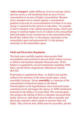 Active transport, unlike diffusion, involves moving solutes
and ions across a cell membrane from an area of lower
concentration to an area of higher concentration. Because
active transport moves solutes against a concentration
gradient to prevent an overaccumulation of solutes in an area,
energy is required for this process to take place. An example
of active transport is the sodium-potassium pump, which uses
energy to maintain higher levels of sodium in the extracellular
fluid and higher levels of potassium in the intracellular fluid.
Recall that sodium (Na+) is the primary electrolyte in the
extracellular space and potassium (K+) is the primary
electrolyte in the intracellular space.
Fluid and Electrolyte Regulation
The body must carefully regulate intravascular fluid
accumulation and excretion to prevent fluid volume excesses
or deficits and maintain adequate blood pressure. Water
balance is regulated by several mechanisms including ADH,
thirst, and the Renin-Angiotensin-Aldosterone System
(RAAS).
Fluid intake is regulated by thirst. As fluid is lost and the
sodium level increases in the intravascular space, serum
osmolality increases. Serum osmolality is a measure of the
concentration of dissolved solutes in the blood.
Osmoreceptors in the hypothalamus sense increased serum
osmolarity levels and trigger the release of ADH (antidiuretic
hormone) in the kidneys to retain fluid. The osmoreceptors
also produce the feeling of thirst to stimulate increased fluid
intake. However, individuals must be able to mentally and
physically respond to thirst signals to increase their oral
intake. They must be alert, fluids must be accessible, and the
 
