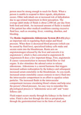 person must be strong enough to reach for fluids. When a
person is unable to respond to thirst signals, dehydration
occurs. Older individuals are at increased risk of dehydration
due to age-related impairment in thirst perception. The
average adult intake of fluids is about 2,500 mL per day from
both food and drink. An increased amount of fluids is needed
if the patient has other medical conditions causing excessive
fluid loss, such as sweating, fever, vomiting, diarrhea, and
bleeding.
The Renin-Angiotensin-Aldosterone System (RAAS) plays
an important role in regulating fluid output and blood
pressure. When there is decreased blood pressure (which can
be caused by fluid loss), specialized kidney cells make and
secrete renin into the bloodstream. Renin acts on
angiotensinogen released by the liver and converts it to
angiotensin I, which is then converted to angiotensin II.
Angiotensin II does a few important things. First, angiotensin
II causes vasoconstriction to increase blood flow to vital
organs. It also stimulates the adrenal cortex to release
aldosterone. Aldosterone is a steroid hormone that triggers
increased sodium reabsorption by the kidneys and subsequent
increased serum osmolality in the bloodstream. As you recall,
increased serum osmolality causes osmosis to move fluid into
the intravascular compartment in an effort to equalize solute
particles. The increased fluids in the intravascular
compartment increase circulating blood volume and help raise
the person’s blood pressure. An easy way to remember this
physiological process is “aldosterone saves salt” and “water
follows salt.
Fluid output occurs mostly through the kidneys in the form of
urine. Fluid is also lost through the skin as perspiration,
through the gastrointestinal tract in the form of stool, and
 