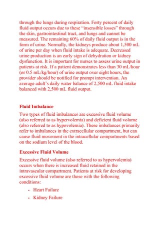 through the lungs during respiration. Forty percent of daily
fluid output occurs due to these “insensible losses” through
the skin, gastrointestinal tract, and lungs and cannot be
measured. The remaining 60% of daily fluid output is in the
form of urine. Normally, the kidneys produce about 1,500 mL
of urine per day when fluid intake is adequate. Decreased
urine production is an early sign of dehydration or kidney
dysfunction. It is important for nurses to assess urine output in
patients at risk. If a patient demonstrates less than 30 mL/hour
(or 0.5 mL/kg/hour) of urine output over eight hours, the
provider should be notified for prompt intervention. An
average adult’s daily water balance of 2,500 mL fluid intake
balanced with 2,500 mL fluid output.
Fluid Imbalance
Two types of fluid imbalances are excessive fluid volume
(also referred to as hypervolemia) and deficient fluid volume
(also referred to as hypovolemia). These imbalances primarily
refer to imbalances in the extracellular compartment, but can
cause fluid movement in the intracellular compartments based
on the sodium level of the blood.
Excessive Fluid Volume
Excessive fluid volume (also referred to as hypervolemia)
occurs when there is increased fluid retained in the
intravascular compartment. Patients at risk for developing
excessive fluid volume are those with the following
conditions:
 Heart Failure
 Kidney Failure
 